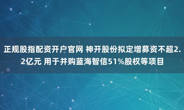 正规股指配资开户官网 神开股份拟定增募资不超2.2亿元 用于并购蓝海智信51%股权等项目