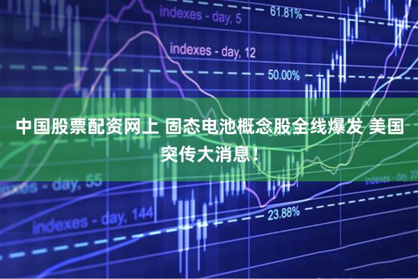 中国股票配资网上 固态电池概念股全线爆发 美国突传大消息！