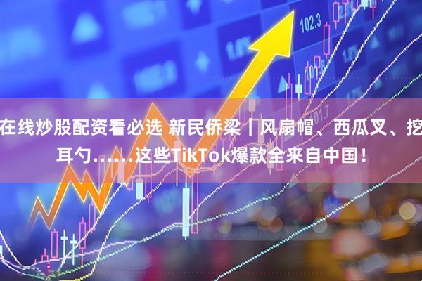 在线炒股配资看必选 新民侨梁｜风扇帽、西瓜叉、挖耳勺……这些TikTok爆款全来自中国！