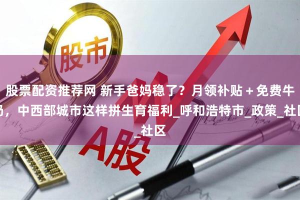 股票配资推荐网 新手爸妈稳了？月领补贴＋免费牛奶，中西部城市这样拼生育福利_呼和浩特市_政策_社区