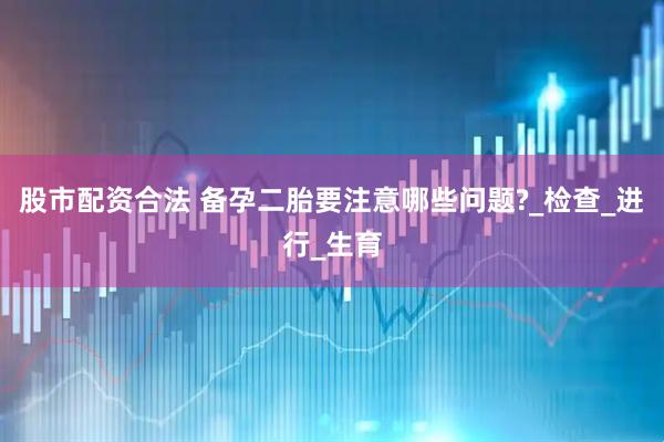 股市配资合法 备孕二胎要注意哪些问题?_检查_进行_生育