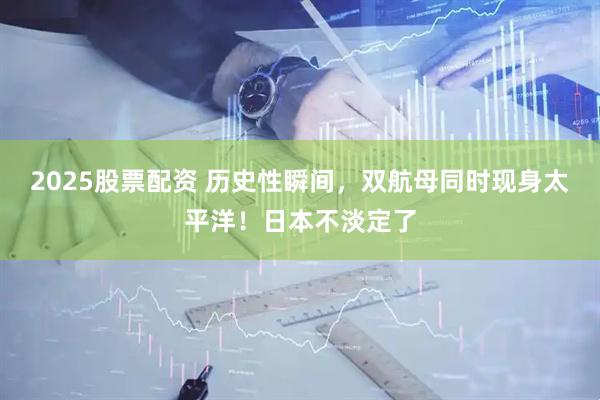 2025股票配资 历史性瞬间，双航母同时现身太平洋！日本不淡定了