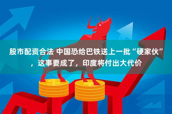 股市配资合法 中国恐给巴铁送上一批“硬家伙”，这事要成了，印度将付出大代价