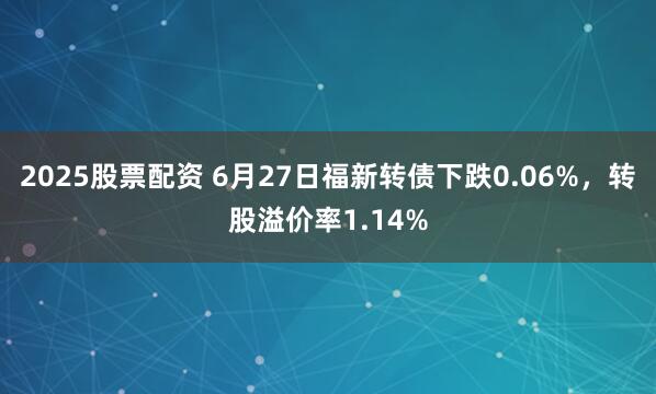 2025股票配资 6月27日福新转债下跌0.06%，转股溢价率1.14%