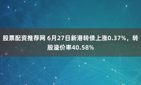股票配资推荐网 6月27日新港转债上涨0.37%，转股溢价率40.58%