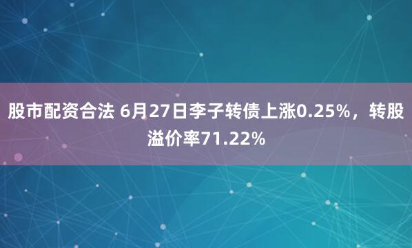 股市配资合法 6月27日李子转债上涨0.25%，转股溢价率71.22%