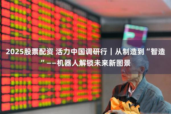 2025股票配资 活力中国调研行｜从制造到“智造”——机器人解锁未来新图景