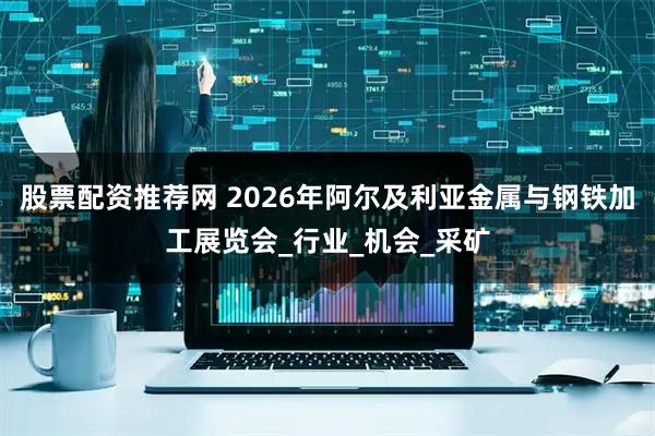 股票配资推荐网 2026年阿尔及利亚金属与钢铁加工展览会_行业_机会_采矿