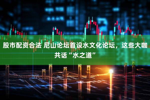 股市配资合法 尼山论坛首设水文化论坛，这些大咖共话“水之道”