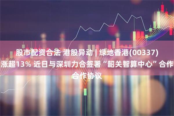 股市配资合法 港股异动 | 绿地香港(00337)盘中涨超13% 近日与深圳力合签署“韶关智算中心”合作协议
