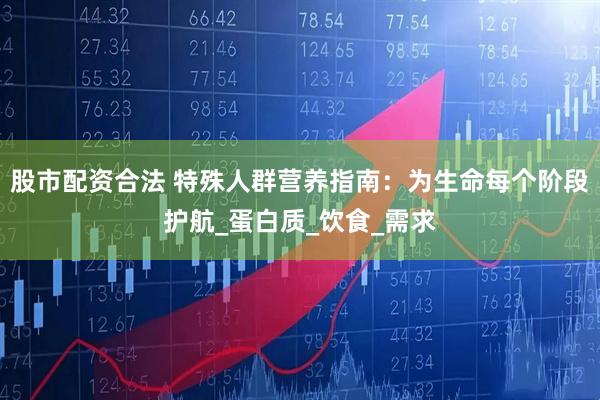 股市配资合法 特殊人群营养指南：为生命每个阶段护航_蛋白质_饮食_需求