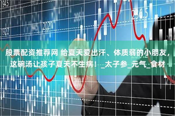 股票配资推荐网 给夏天爱出汗、体质弱的小朋友，这碗汤让孩子夏天不生病！_太子参_元气_食材