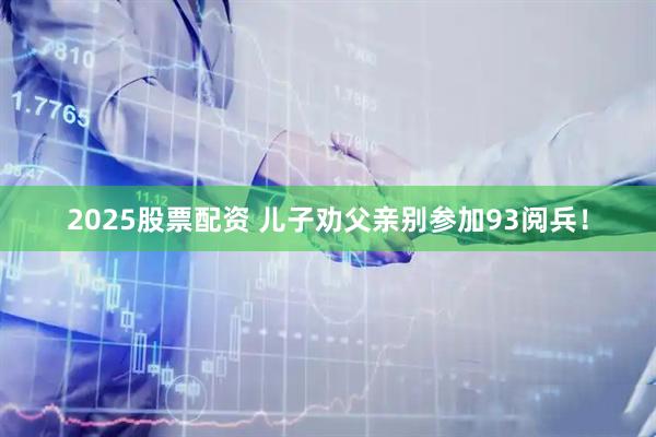 2025股票配资 儿子劝父亲别参加93阅兵！