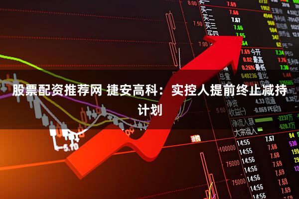 股票配资推荐网 捷安高科：实控人提前终止减持计划