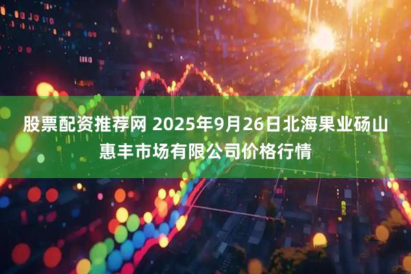 股票配资推荐网 2025年9月26日北海果业砀山惠丰市场有限公司价格行情