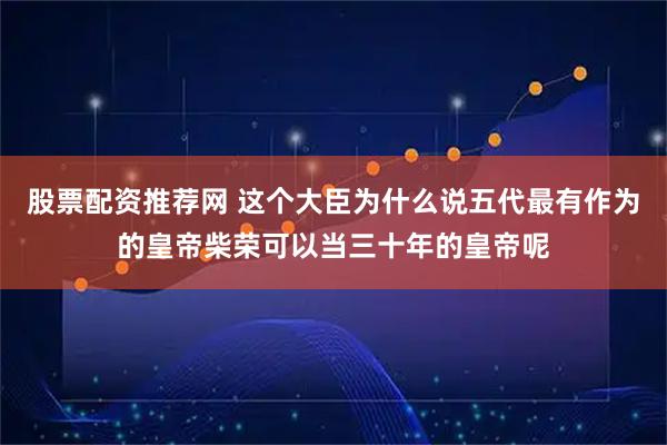 股票配资推荐网 这个大臣为什么说五代最有作为的皇帝柴荣可以当三十年的皇帝呢