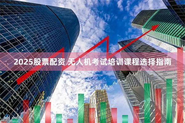 2025股票配资 无人机考试培训课程选择指南