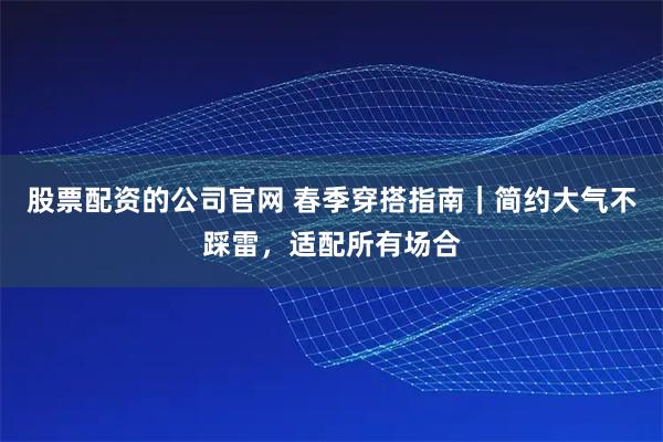 股票配资的公司官网 春季穿搭指南｜简约大气不踩雷，适配所有场合