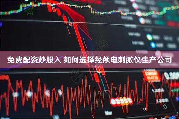 免费配资炒股入 如何选择经颅电刺激仪生产公司