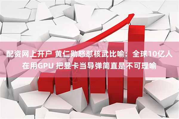 配资网上开户 黄仁勋怒怼核武比喻：全球10亿人在用GPU 把显卡当导弹简直是不可理喻
