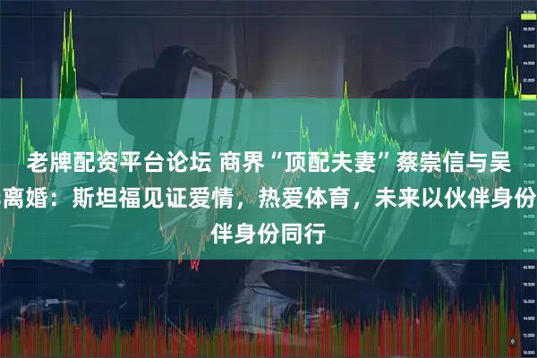 老牌配资平台论坛 商界“顶配夫妻”蔡崇信与吴明华离婚：斯坦福见证爱情，热爱体育，未来以伙伴身份同行