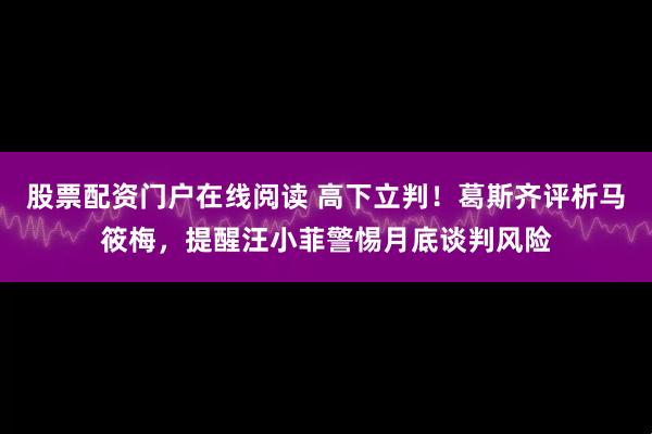 股票配资门户在线阅读 高下立判！葛斯齐评析马筱梅，提醒汪小菲警惕月底谈判风险